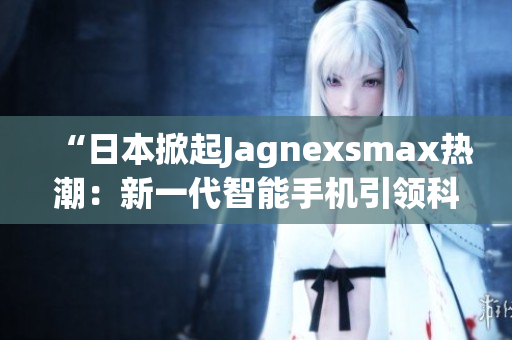 “日本掀起Jagnexsmax熱潮：新一代智能手機(jī)引領(lǐng)科技潮流”