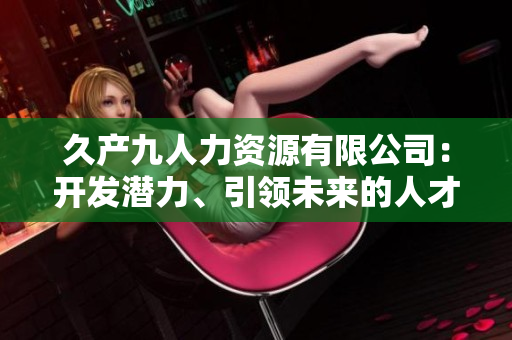 久產(chǎn)九人力資源有限公司：開發(fā)潛力、引領(lǐng)未來的人才培養(yǎng)平臺