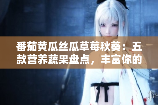 番茄黃瓜絲瓜草莓秋葵：五款營(yíng)養(yǎng)蔬果盤點(diǎn)，豐富你的餐桌！