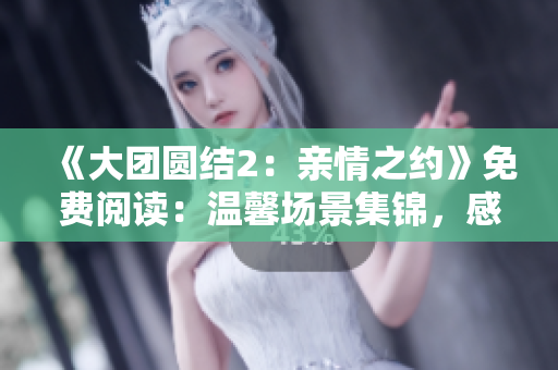 《大團(tuán)圓結(jié)2：親情之約》免費(fèi)閱讀：溫馨場(chǎng)景集錦，感動(dòng)淚奔時(shí)刻揭曉