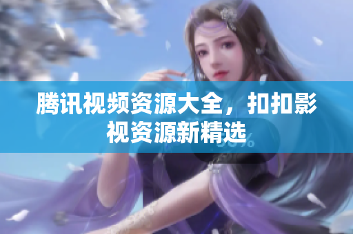 騰訊視頻資源大全，扣扣影視資源新精選
