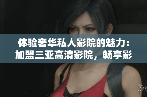 體驗(yàn)奢華私人影院的魅力：加盟三亞高清影院，暢享影音樂趣！