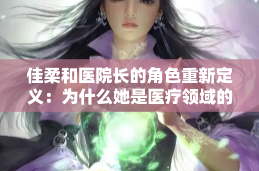 佳柔和醫(yī)院長的角色重新定義：為什么她是醫(yī)療領(lǐng)域的翹楚？