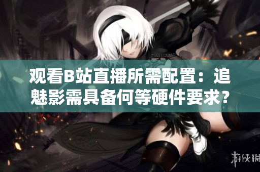 觀看B站直播所需配置：追魅影需具備何等硬件要求？