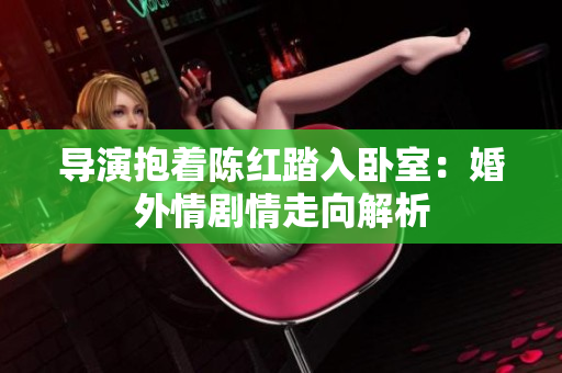導(dǎo)演抱著陳紅踏入臥室：婚外情劇情走向解析