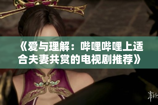《愛與理解：嗶哩嗶哩上適合夫妻共賞的電視劇推薦》