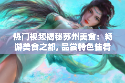 熱門視頻揭秘蘇州美食：暢游美食之都, 品嘗特色佳肴, 震撼視覺體驗.
