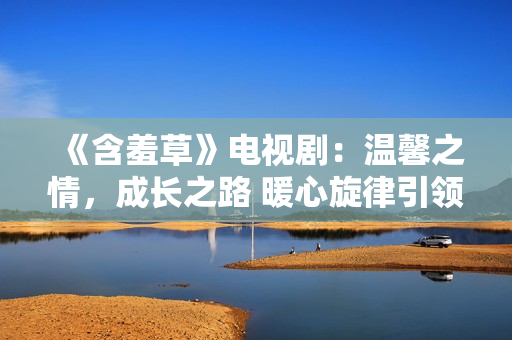 《含羞草》電視劇：溫馨之情，成長之路 暖心旋律引領(lǐng)心靈之旅