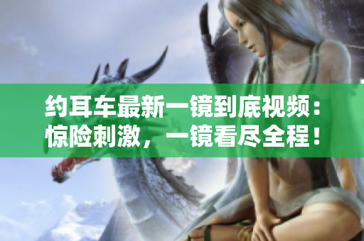 約耳車最新一鏡到底視頻：驚險(xiǎn)刺激，一鏡看盡全程！