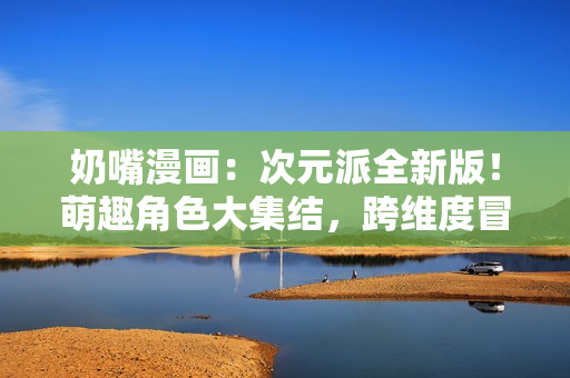 奶嘴漫畫：次元派全新版！萌趣角色大集結(jié)，跨維度冒險(xiǎn)即將開啟