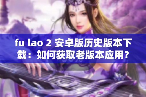 fu lao 2 安卓版歷史版本下載：如何獲取老版本應用？
