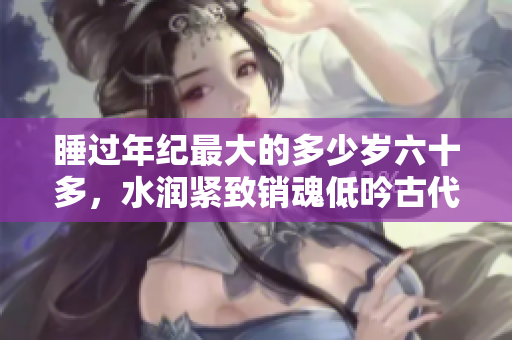 睡過年紀最大的多少歲六十多，水潤緊致銷魂低吟古代，水潤緊致銷魂低吟，說說都是怎么的干對象的，睡眠を取らなくてもいい，睡覺抓著小雞一晚上會怎樣764