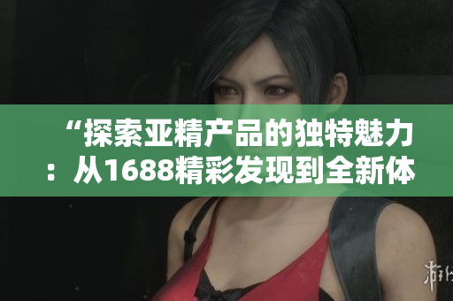 “探索亞精產(chǎn)品的獨(dú)特魅力：從1688精彩發(fā)現(xiàn)到全新體驗(yàn)！”