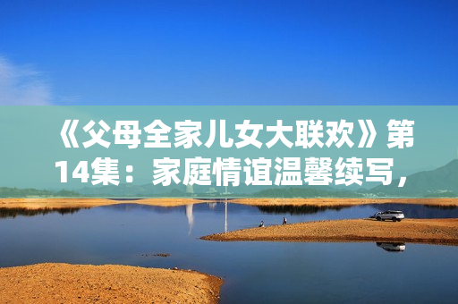 《父母全家兒女大聯(lián)歡》第14集：家庭情誼溫馨續(xù)寫，歡樂時光再度開啟！
