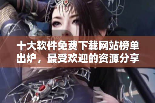 十大軟件免費(fèi)下載網(wǎng)站榜單出爐，最受歡迎的資源分享平臺(tái)