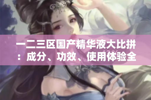 一二三區(qū)國(guó)產(chǎn)精華液大比拼：成分、功效、使用體驗(yàn)全面對(duì)比