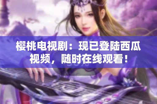 櫻桃電視劇：現(xiàn)已登陸西瓜視頻，隨時(shí)在線觀看！