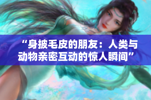 “身披毛皮的朋友：人類與動(dòng)物親密互動(dòng)的驚人瞬間”