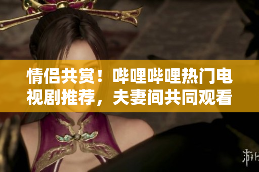 情侶共賞！嗶哩嗶哩熱門電視劇推薦，夫妻間共同觀看的十部精選佳作