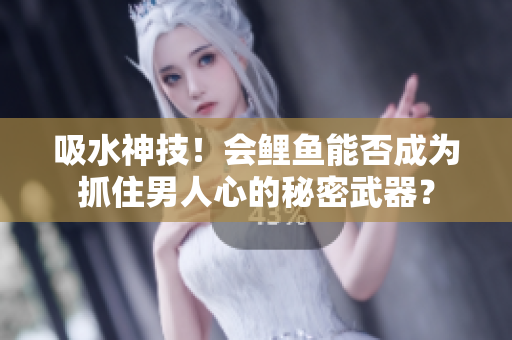 吸水神技！會(huì)鯉魚能否成為抓住男人心的秘密武器？