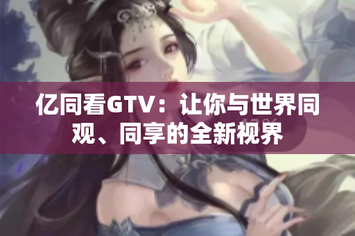 億同看GTV：讓你與世界同觀、同享的全新視界