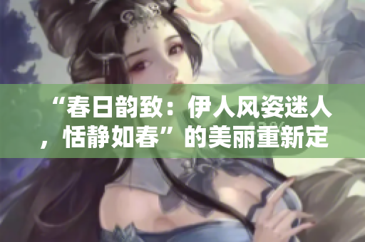“春日韻致：伊人風(fēng)姿迷人，恬靜如春”的美麗重新定義