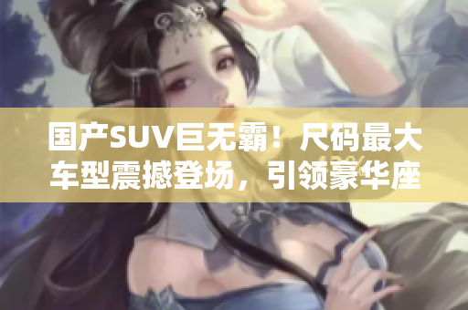 國產(chǎn)SUV巨無霸！尺碼最大車型震撼登場，引領豪華座駕風潮