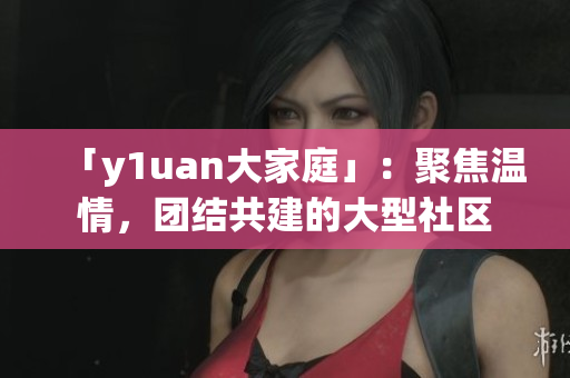 「y1uan大家庭」：聚焦溫情，團(tuán)結(jié)共建的大型社區(qū)