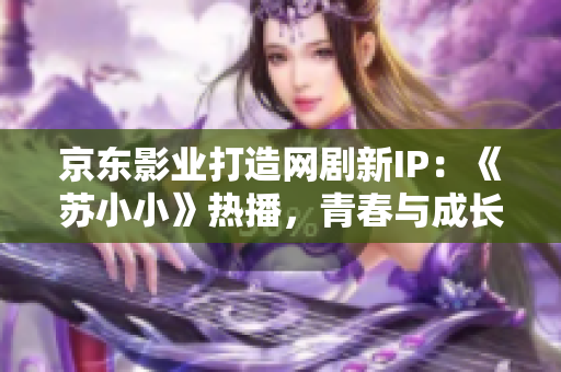 京東影業(yè)打造網(wǎng)劇新IP：《蘇小小》熱播，青春與成長并存的情感故事