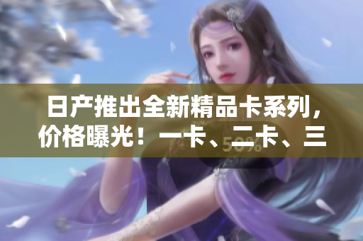 日產(chǎn)推出全新精品卡系列，價(jià)格曝光！一卡、二卡、三卡各售價(jià)揭秘！