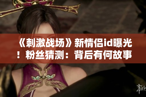 《刺激戰(zhàn)場》新情侶id曝光！粉絲猜測：背后有何故事？