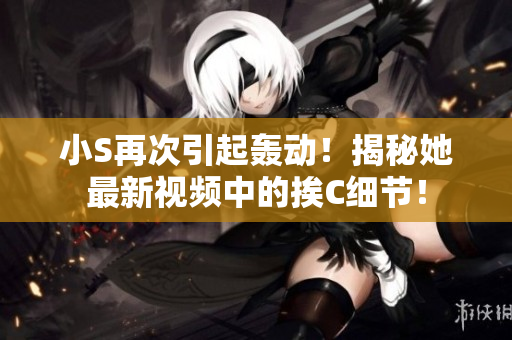 小S再次引起轟動！揭秘她最新視頻中的挨C細(xì)節(jié)！