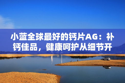 小藍(lán)全球最好的鈣片AG：補(bǔ)鈣佳品，健康呵護(hù)從細(xì)節(jié)開(kāi)始。