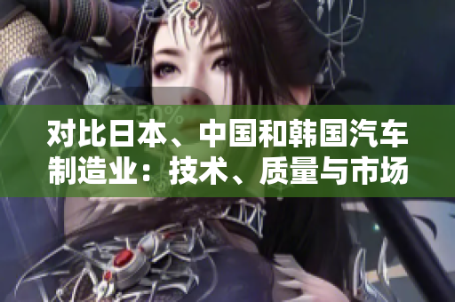 對比日本、中國和韓國汽車制造業(yè)：技術(shù)、質(zhì)量與市場競爭
