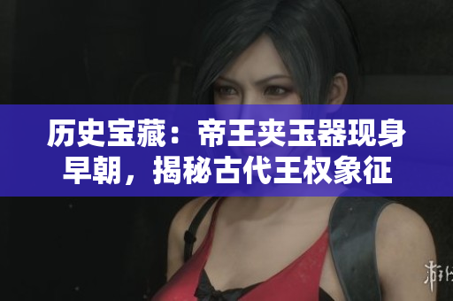 歷史寶藏：帝王夾玉器現(xiàn)身早朝，揭秘古代王權(quán)象征