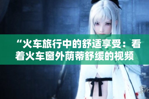 “火車旅行中的舒適享受：看著火車窗外蔭蒂舒緩的視頻讓人心曠神怡”