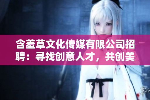 含羞草文化傳媒有限公司招聘：尋找創(chuàng)意人才，共創(chuàng)美好未來(lái)