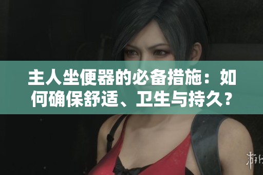 主人坐便器的必備措施：如何確保舒適、衛(wèi)生與持久？