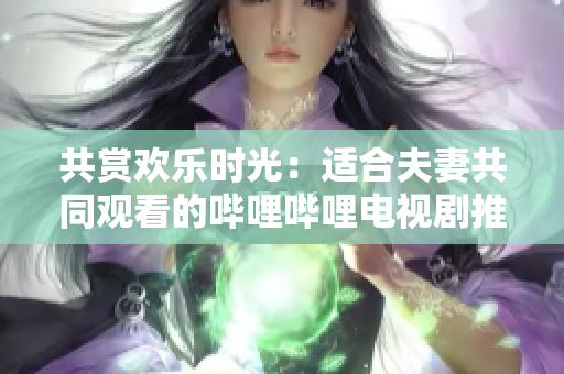 共賞歡樂時光：適合夫妻共同觀看的嗶哩嗶哩電視劇推薦