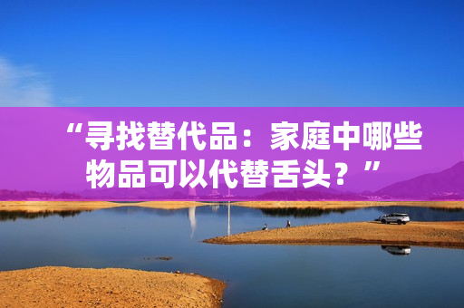 “尋找替代品：家庭中哪些物品可以代替舌頭？”