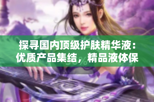 探尋國(guó)內(nèi)頂級(jí)護(hù)膚精華液：優(yōu)質(zhì)產(chǎn)品集結(jié)，精品液體保養(yǎng)的全新選擇！