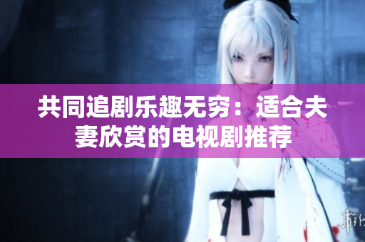 共同追劇樂(lè)趣無(wú)窮：適合夫妻欣賞的電視劇推薦