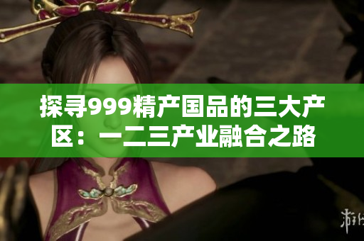 探尋999精產(chǎn)國(guó)品的三大產(chǎn)區(qū)：一二三產(chǎn)業(yè)融合之路