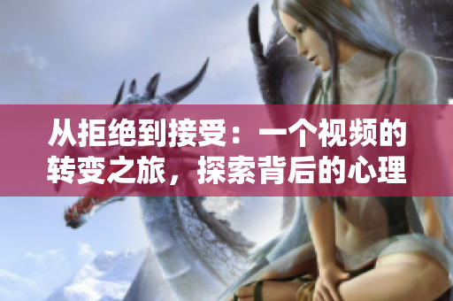 從拒絕到接受：一個視頻的轉(zhuǎn)變之旅，探索背后的心理變化和決策過程