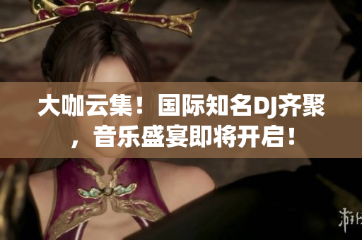 大咖云集！國(guó)際知名DJ齊聚，音樂(lè)盛宴即將開啟！