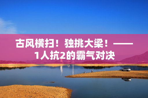 古風(fēng)橫掃！獨(dú)挑大梁！——1人抗2的霸氣對(duì)決