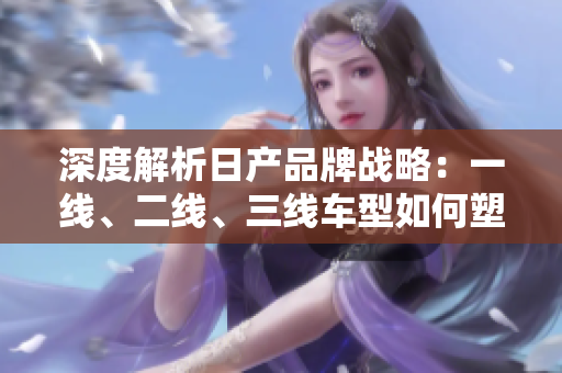 深度解析日產(chǎn)品牌戰(zhàn)略：一線、二線、三線車(chē)型如何塑造市場(chǎng)地位？