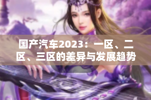 國產(chǎn)汽車2023：一區(qū)、二區(qū)、三區(qū)的差異與發(fā)展趨勢