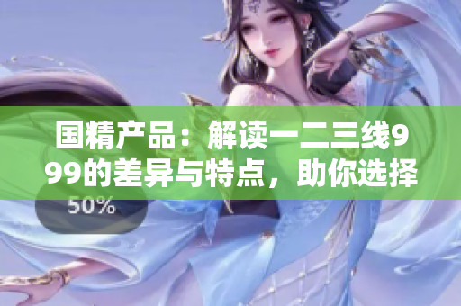 國精產(chǎn)品：解讀一二三線999的差異與特點，助你選擇最適合的產(chǎn)品！