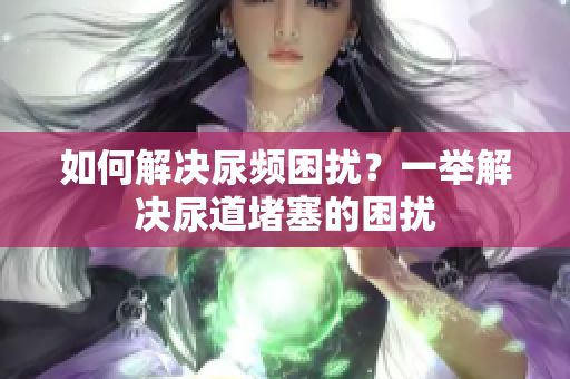 如何解決尿頻困擾？一舉解決尿道堵塞的困擾